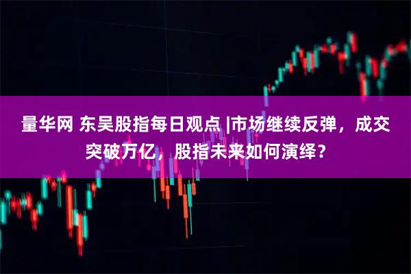 量华网 东吴股指每日观点 |市场继续反弹，成交突破万亿，股指未来如何演绎？