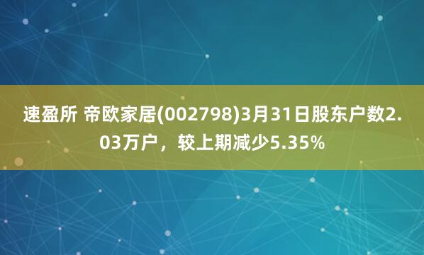 速盈所 帝欧家居(002798)3月31日股东户数2.03万户，较上期减少5.35%