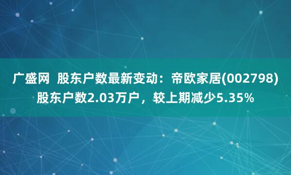 广盛网  股东户数最新变动：帝欧家居(002798)股东户数2.03万户，较上期减少5.35%