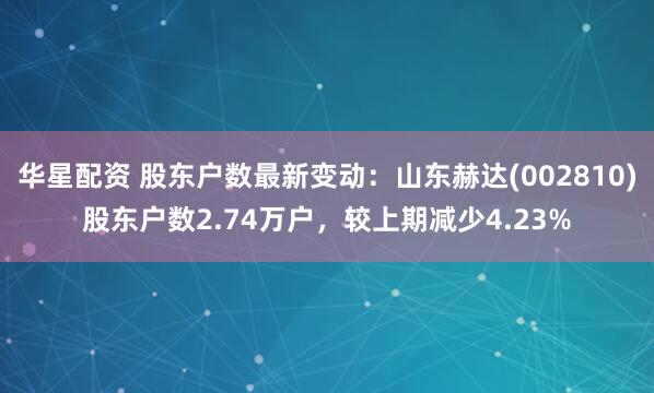 华星配资 股东户数最新变动：山东赫达(002810)股东户数2.74万户，较上期减少4.23%