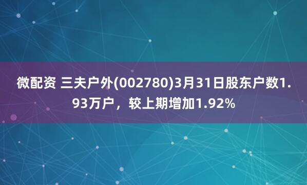 微配资 三夫户外(002780)3月31日股东户数1.93万户，较上期增加1.92%