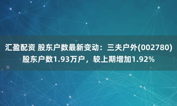 汇盈配资 股东户数最新变动：三夫户外(002780)股东户数1.93万户，较上期增加1.92%