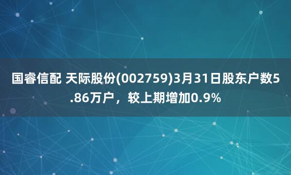 国睿信配 天际股份(002759)3月31日股东户数5.86万户，较上期增加0.9%