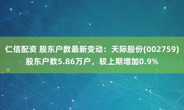 仁信配资 股东户数最新变动：天际股份(002759)股东户数5.86万户，较上期增加0.9%