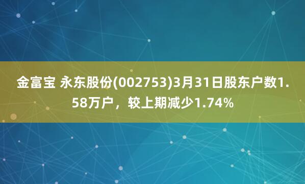 金富宝 永东股份(002753)3月31日股东户数1.58万户，较上期减少1.74%