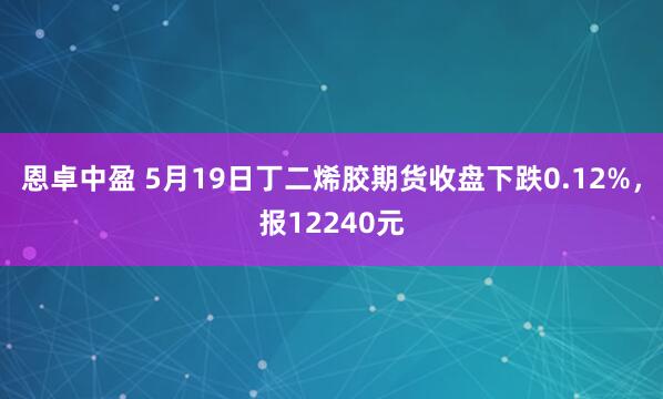 恩卓中盈 5月19日丁二烯胶期货收盘下跌0.12%，报12240元