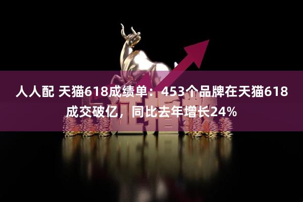 人人配 天猫618成绩单：453个品牌在天猫618成交破亿，同比去年增长24%