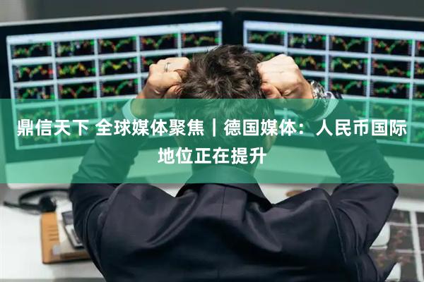 鼎信天下 全球媒体聚焦｜德国媒体：人民币国际地位正在提升