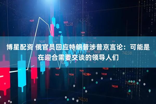 博星配资 俄官员回应特朗普涉普京言论：可能是在迎合需要交谈的领导人们
