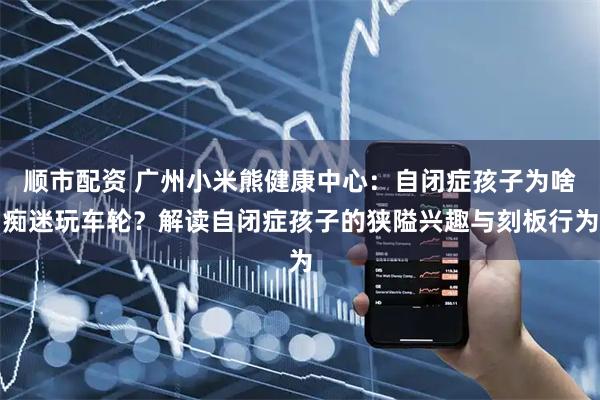 顺市配资 广州小米熊健康中心：自闭症孩子为啥痴迷玩车轮？解读自闭症孩子的狭隘兴趣与刻板行为