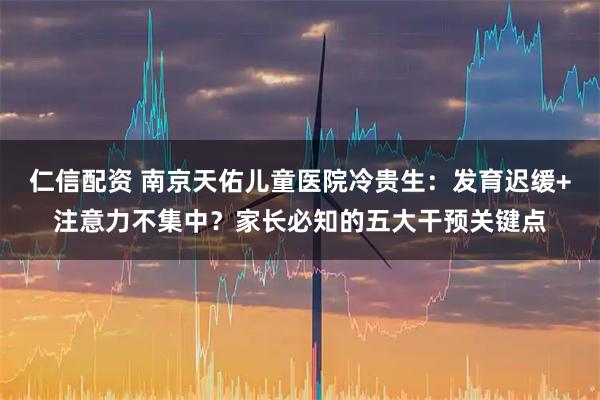 仁信配资 南京天佑儿童医院冷贵生：发育迟缓+注意力不集中？家长必知的五大干预关键点