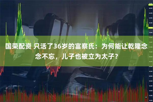 国荣配资 只活了36岁的富察氏：为何能让乾隆念念不忘，儿子也被立为太子？