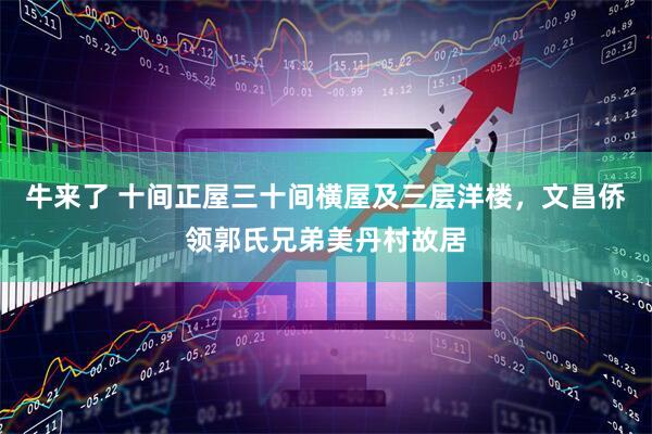 牛来了 十间正屋三十间横屋及三层洋楼，文昌侨领郭氏兄弟美丹村故居