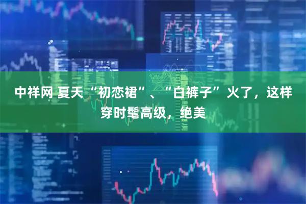 中祥网 夏天 “初恋裙”、“白裤子” 火了，这样穿时髦高级，绝美