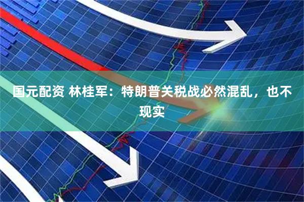 国元配资 林桂军：特朗普关税战必然混乱，也不现实