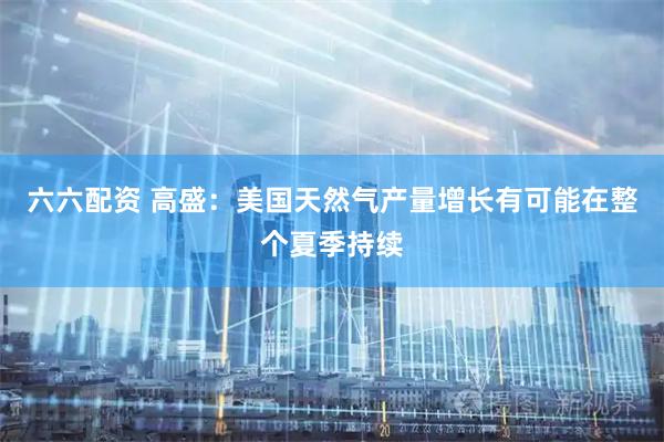 六六配资 高盛：美国天然气产量增长有可能在整个夏季持续