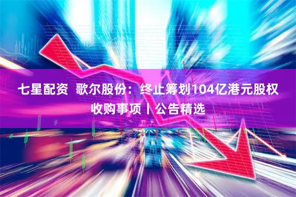 七星配资  歌尔股份：终止筹划104亿港元股权收购事项丨公告精选