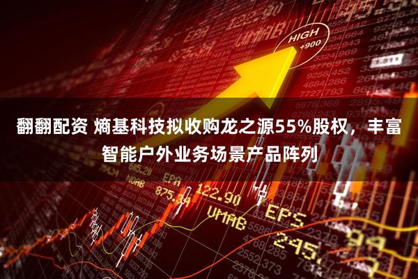翻翻配资 熵基科技拟收购龙之源55%股权,丰富智能户外业务场景产品阵列